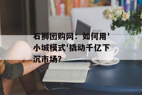 石狮团购网:如何用'小城模式'撬动千亿下沉市场?-第1张图片- 石狮团购网:如何用'小城模式'撬动千亿下沉市场?-第1张图片-