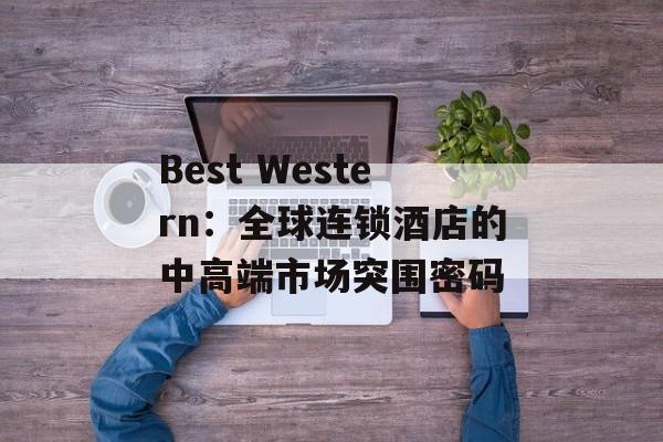 Best Western：全球连锁酒店的中高端市场突围密码-第1张图片-