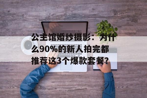 公主馆婚纱摄影:为什么90%的新人拍完都推荐这3个爆款套餐?-第1张图片- 公主馆婚纱摄影:为什么90%的新人拍完都推荐这3个爆款套餐?-第1张图片-