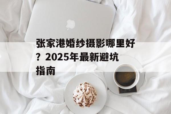 张家港婚纱摄影哪里好？2025年最新避坑指南-第1张图片-