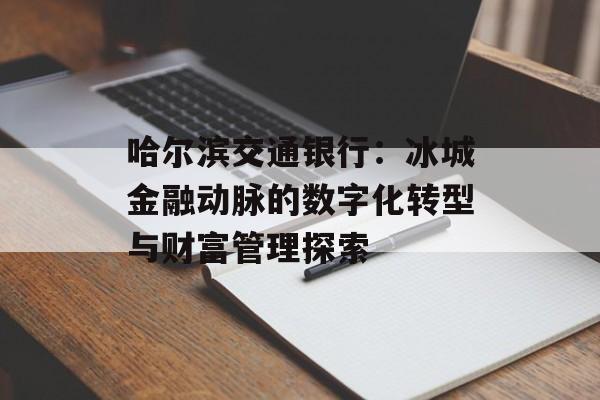 哈尔滨交通银行:冰城金融动脉的数字化转型与财富管理探索-第1张图片- 哈尔滨交通银行:冰城金融动脉的数字化转型与财富管理探索-第1张图片-