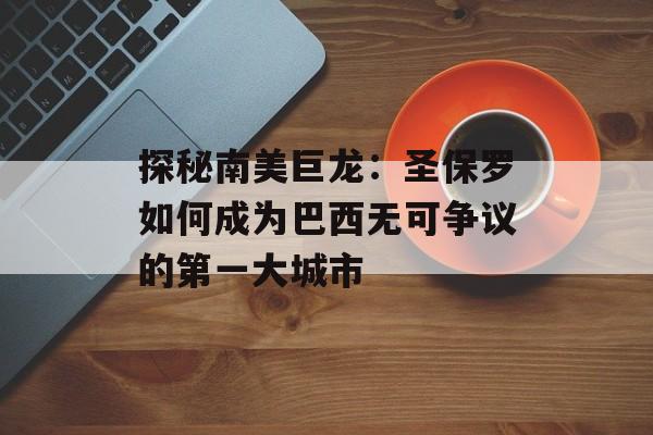探秘南美巨龙：圣保罗如何成为巴西无可争议的第一大城市-第1张图片-