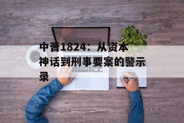 中晋1824：从资本神话到刑事要案的警示录-第1张图片-