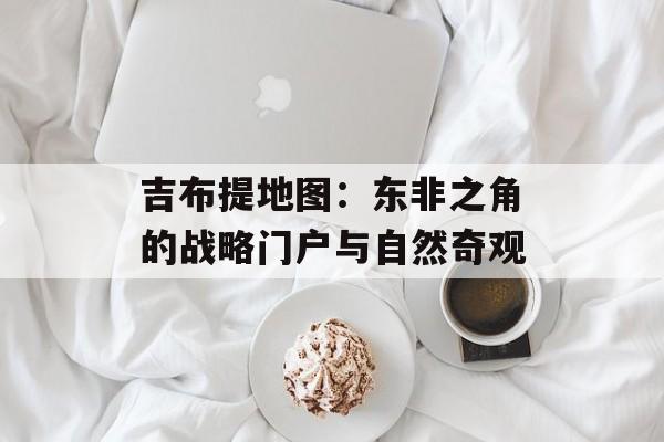 吉布提地图：东非之角的战略门户与自然奇观-第1张图片-