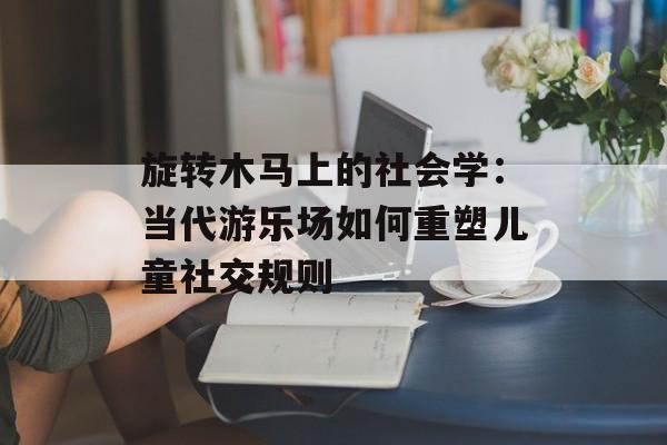 旋转木马上的社会学：当代游乐场如何重塑儿童社交规则-第1张图片-
