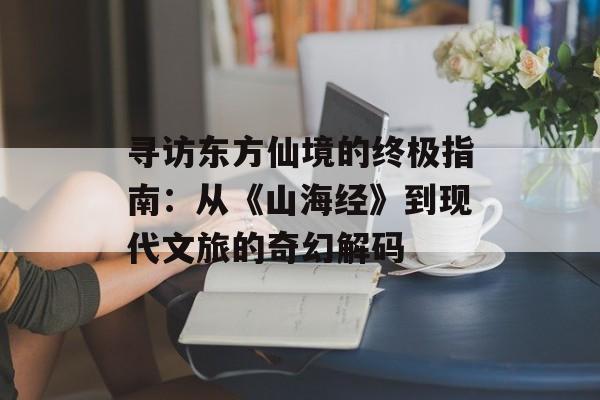 寻访东方仙境的终极指南:从《山海经》到现代文旅的奇幻解码-第1张图片- 寻访东方仙境的终极指南:从《山海经》到现代文旅的奇幻解码-第1张图片-