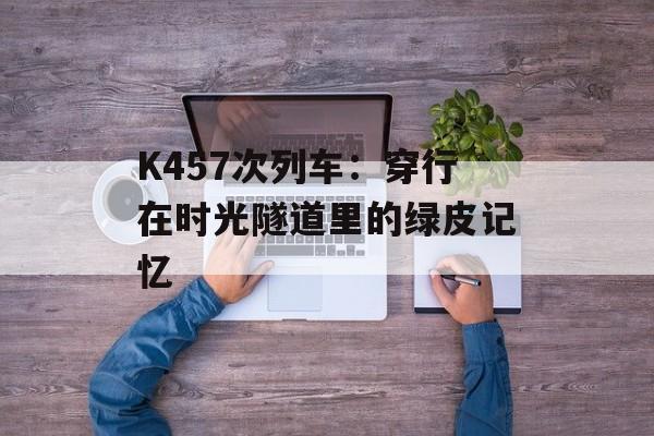 K457次列车：穿行在时光隧道里的绿皮记忆-第1张图片-