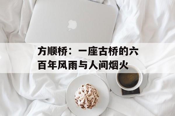 方顺桥：一座古桥的六百年风雨与人间烟火-第1张图片-