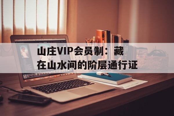 山庄VIP会员制：藏在山水间的阶层通行证-第1张图片-