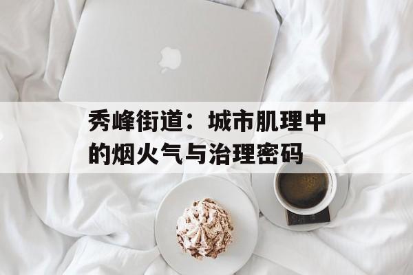 秀峰街道:城市肌理中的烟火气与治理密码-第1张图片- 秀峰街道:城市肌理中的烟火气与治理密码-第1张图片-