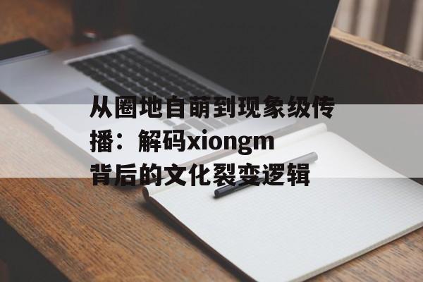 从圈地自萌到现象级传播：解码xiongm背后的文化裂变逻辑-第1张图片-