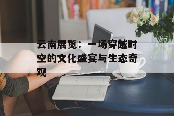 云南展览：一场穿越时空的文化盛宴与生态奇观-第1张图片-