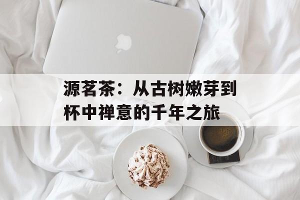 源茗茶:从古树嫩芽到杯中禅意的千年之旅-第1张图片- 源茗茶:从古树嫩芽到杯中禅意的千年之旅-第1张图片-