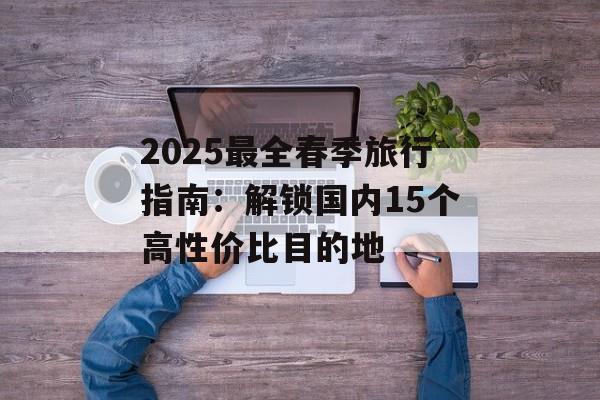2025最全春季旅行指南:解锁国内15个高性价比目的地-第1张图片- 2025最全春季旅行指南:解锁国内15个高性价比目的地-第1张图片-
