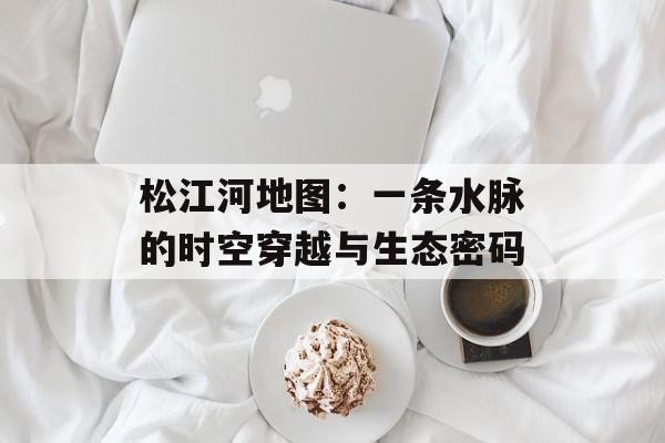 松江河地图：一条水脉的时空穿越与生态密码-第1张图片-