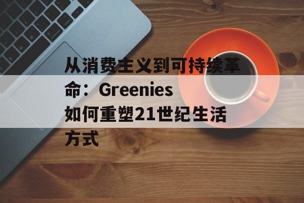 从消费主义到可持续革命:Greenies如何重塑21世纪生活方式-第1张图片- 从消费主义到可持续革命:Greenies如何重塑21世纪生活方式-第1张图片-