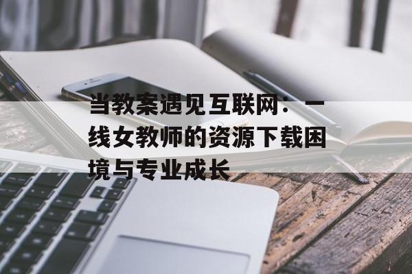 当教案遇见互联网：一线女教师的资源下载困境与专业成长-第1张图片-
