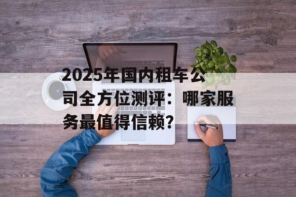 2025年国内租车公司全方位测评：哪家服务最值得信赖？-第1张图片-