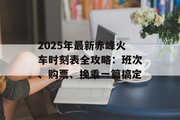 2025年最新赤峰火车时刻表全攻略：班次、购票、换乘一篇搞定-第1张图片-