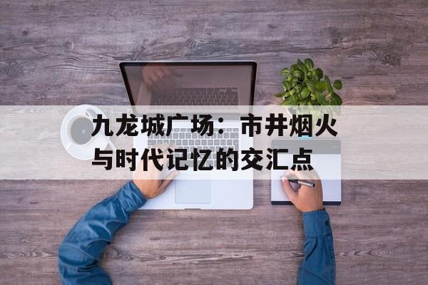 九龙城广场：市井烟火与时代记忆的交汇点-第1张图片-