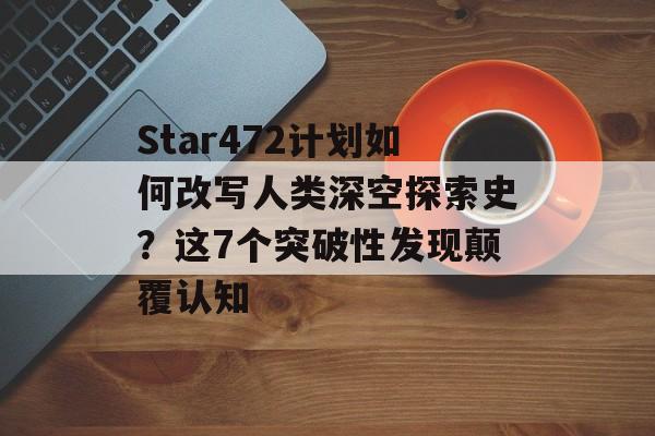 Star472计划如何改写人类深空探索史？这7个突破性发现颠覆认知-第1张图片-