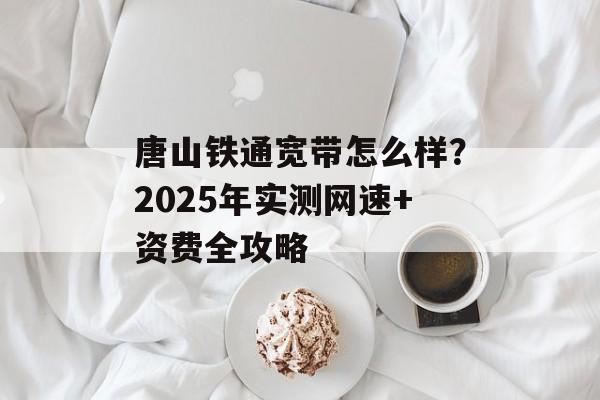 唐山铁通宽带怎么样?2025年实测网速+资费全攻略-第1张图片- 唐山铁通宽带怎么样?2025年实测网速+资费全攻略-第1张图片-