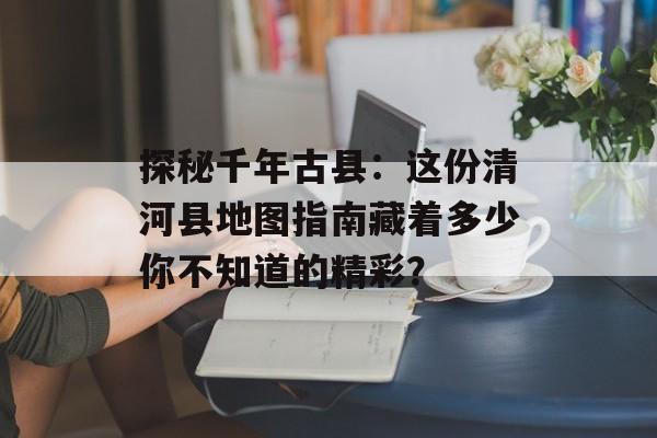 探秘千年古县：这份清河县地图指南藏着多少你不知道的精彩？-第1张图片-