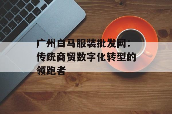 广州白马服装批发网:传统商贸数字化转型的领跑者-第1张图片- 广州白马服装批发网:传统商贸数字化转型的领跑者-第1张图片-