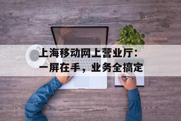 上海移动网上营业厅：一屏在手，业务全搞定-第1张图片-