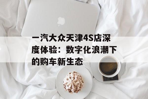 一汽大众天津4S店深度体验：数字化浪潮下的购车新生态-第1张图片-
