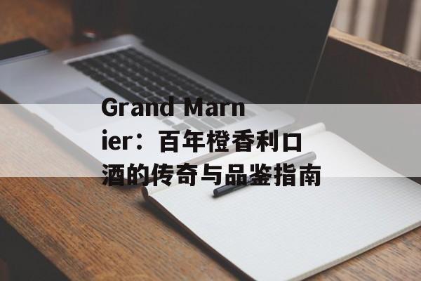 Grand Marnier:百年橙香利口酒的传奇与品鉴指南-第1张图片- Grand Marnier:百年橙香利口酒的传奇与品鉴指南-第1张图片-