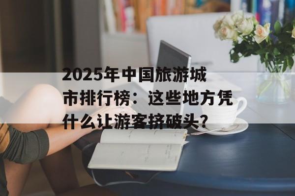 2025年中国旅游城市排行榜：这些地方凭什么让游客挤破头？-第1张图片-