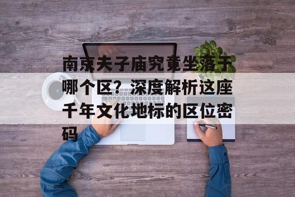 南京夫子庙究竟坐落于哪个区?深度解析这座千年文化地标的区位密码-第1张图片- 南京夫子庙究竟坐落于哪个区?深度解析这座千年文化地标的区位密码-第1张图片-