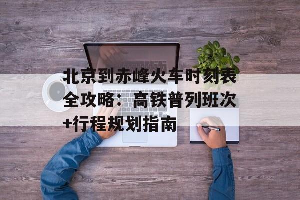 北京到赤峰火车时刻表全攻略：高铁普列班次+行程规划指南-第1张图片-