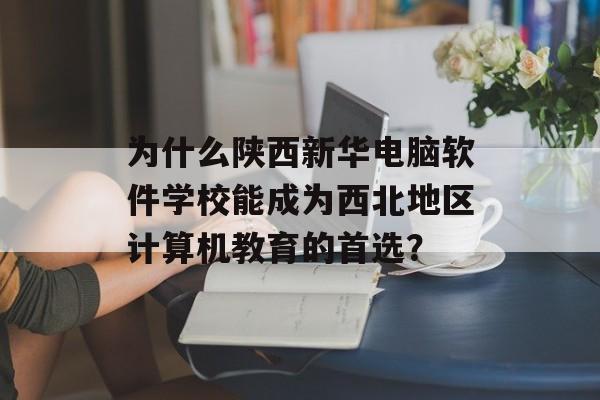 为什么陕西新华电脑软件学校能成为西北地区计算机教育的首选？-第1张图片-