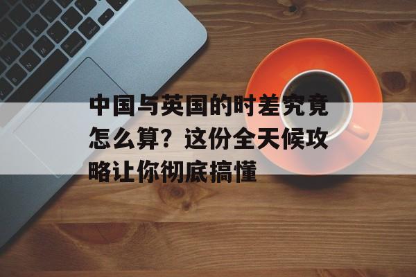 中国与英国的时差究竟怎么算？这份全天候攻略让你彻底搞懂-第1张图片-