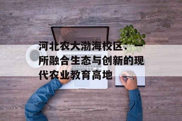 河北农大渤海校区：一所融合生态与创新的现代农业教育高地-第1张图片-