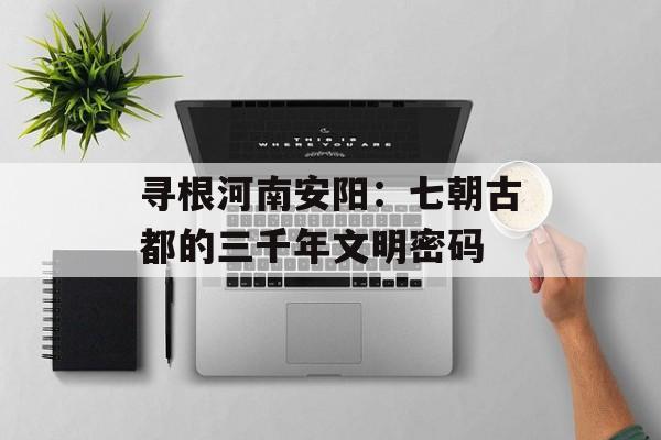 寻根河南安阳:七朝古都的三千年文明密码-第1张图片- 寻根河南安阳:七朝古都的三千年文明密码-第1张图片-