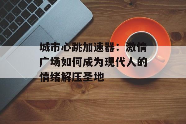 城市心跳加速器：激情广场如何成为现代人的情绪解压圣地-第1张图片-