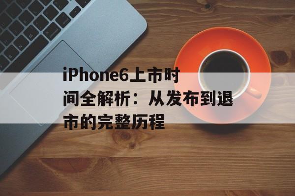 iPhone6上市时间全解析：从发布到退市的完整历程-第1张图片-