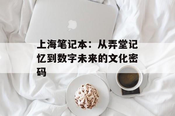 上海笔记本：从弄堂记忆到数字未来的文化密码-第1张图片-