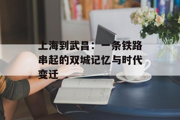 上海到武昌:一条铁路串起的双城记忆与时代变迁-第1张图片- 上海到武昌:一条铁路串起的双城记忆与时代变迁-第1张图片-