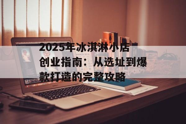 2025年冰淇淋小店创业指南：从选址到爆款打造的完整攻略-第1张图片-