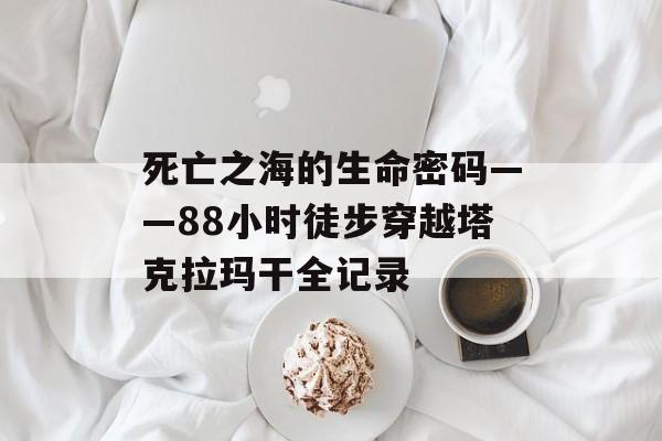 死亡之海的生命密码——88小时徒步穿越塔克拉玛干全记录-第1张图片-