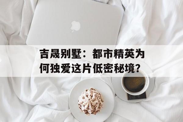 吉晟别墅：都市精英为何独爱这片低密秘境？-第1张图片-