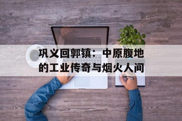 巩义回郭镇：中原腹地的工业传奇与烟火人间-第1张图片-