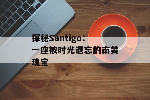 探秘Santigo:一座被时光遗忘的南美瑰宝-第1张图片- 探秘Santigo:一座被时光遗忘的南美瑰宝-第1张图片-