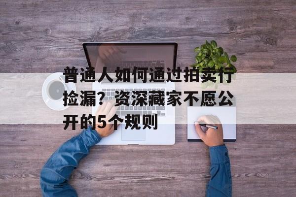 普通人如何通过拍卖行捡漏?资深藏家不愿公开的5个规则-第1张图片- 普通人如何通过拍卖行捡漏?资深藏家不愿公开的5个规则-第1张图片-