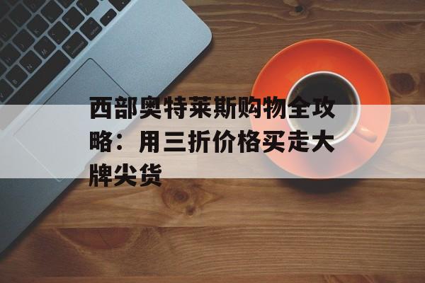 西部奥特莱斯购物全攻略:用三折价格买走大牌尖货-第1张图片- 西部奥特莱斯购物全攻略:用三折价格买走大牌尖货-第1张图片-