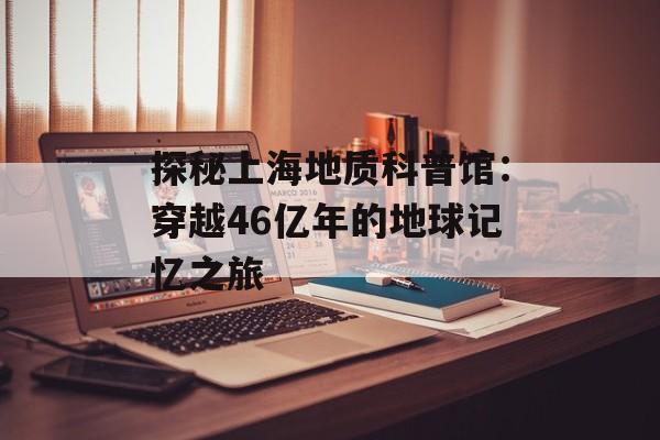 探秘上海地质科普馆：穿越46亿年的地球记忆之旅-第1张图片-